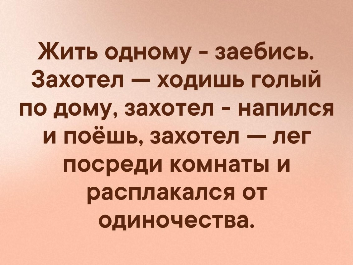 Жить одному заебись Захотел ходишь голый по дому захотел напился и поёшь захотел лег посреди комнаты и расплакался от одиночества