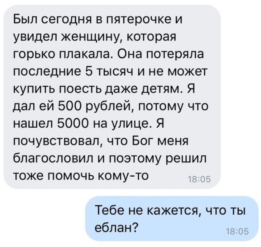 Был сегодня в пятерочке и увидел женщину которая горько плакала Она потеряла последние 5 тысяч и не может купить поесть даже детям Я дал ей 500 рублей потому что нашел 5000 на улице Я почувствовал что Бог меня благословил и поэтому решил тоже помочь кому то д Тебе не кажется что ты еблан 805