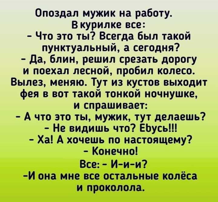 Опоздал мужик на работу В курилке все Что это ты Всегда был такой пунктуальный а сегодня да блин решил срезать дорогу и поехал лесной пробил колесо Вылез меняю Тут из кустов выходит фея в вот такой тонкой ночнушке и спрашивает А что это ты мужик тут делаешь Не видишь что ЕЬусь Ха А хочешь по настоящему Конечно Все И и и И она мне все остальные колёса и проколола