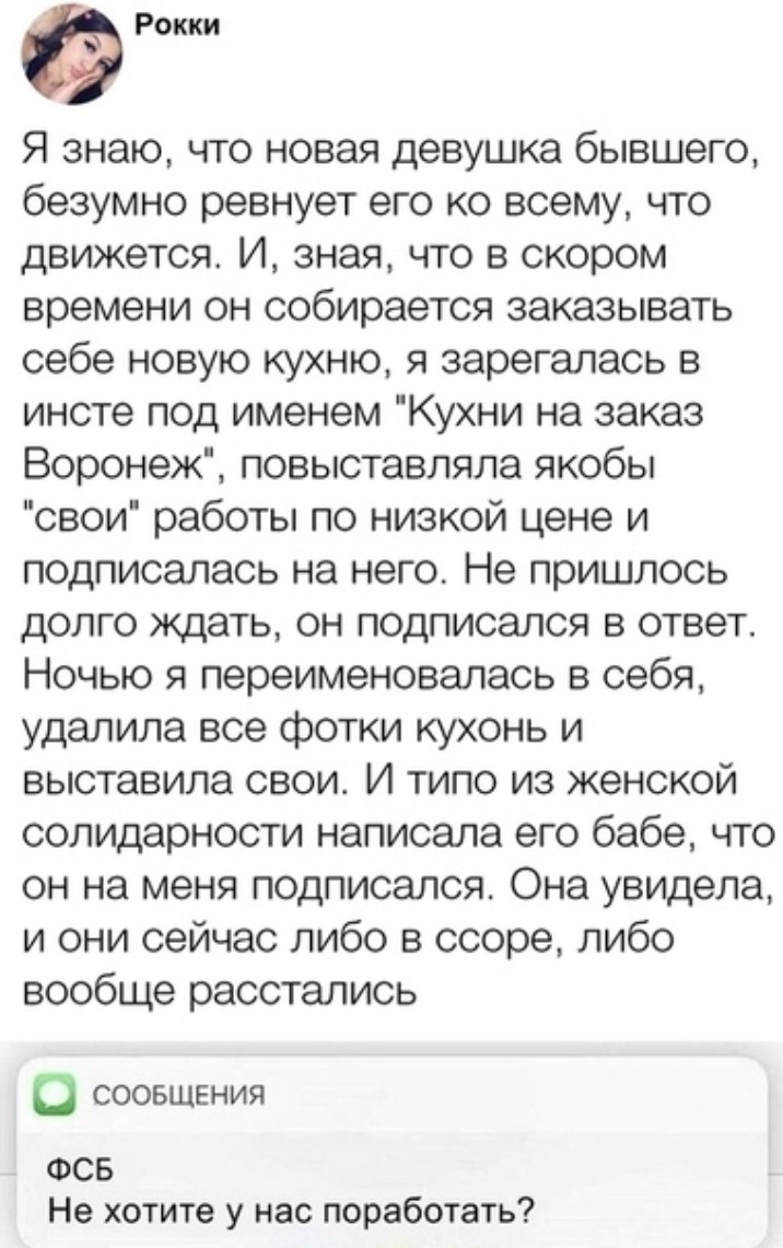 Рокки Я знаю что новая девушка бывшего безумно ревнует его ко всему что движется И зная что в скором времени он собирается заказывать себе новую кухню я зарегалась в инсте под именем Кухни на заказ Воронеж повыставляла якобы свои работы по низкой цене и подписалась на него Не пришлось долго ждать он подписался в ответ Ночью я переименовалась в себя удалила все фотки кухонь и выставила свои И типо 