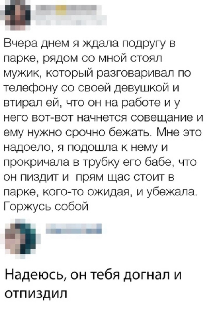 ЁЁ Вчера днем я ждала подругу в парке рядом со мной стоял мужик который разговаривал по телефону со своей девушкой и втирал ей что он на работе и у него вот вот начнется совещание и ему нужно срочно бежать Мне это надоело я подошла к нему и прокричала в трубку его бабе что он пиздит и прям щас стоит в парке кого то ожидая и убежала Горжусь собой Надеюсь он тебя догнал и отпиздил