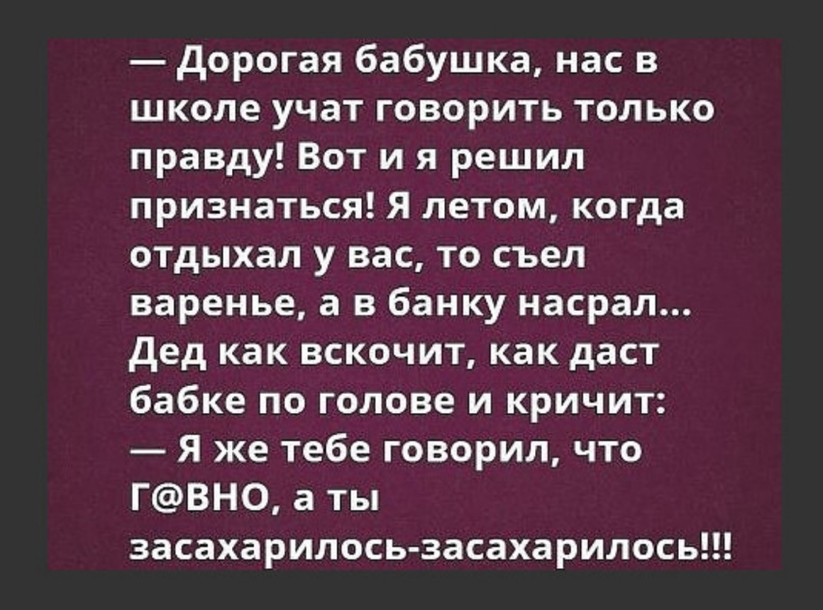дорогая бабушка нас в школе учат говорить только правду Вот и я решил признаться Я летом когда отдыхал у вас то съел варенье а в банку насрал дед как вскочит как даст бабке по голове и кричит Я же тебе говорил что ГВН0 а ты засахарилось засахарилось