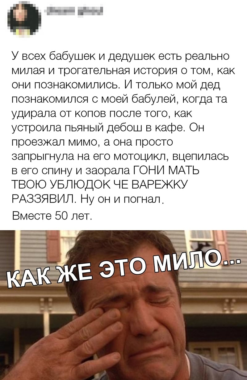 _ н У всех бабушек и дедушек есть реально милая и трогательная история о том как они познакомились И только мой дед познакомился с моей бабулей когда та удирала от копов после того как устроила пьяный дебош в кафе Он проезжал мимо а она просто запрыгнула на его мотоцикл вцепилась в его спину и заорала ГОНИ МАТЬ ТВОЮ УБЛЮДОК ЧЕ ВАРЕЖКУ РАЗЗЯВИЛ Ну он и погнал Вместе 50 лет