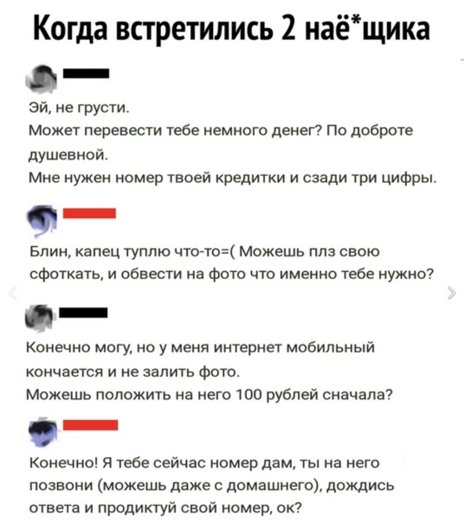 оо Когда встретились 2 нае щика _ Эй не грусти Может перевести тебе немного  денег По доброте душевной Мне нужен номер твоей кредитки и сзади три цифры  _ Блин капец туплю что