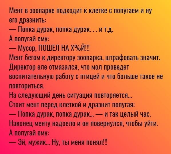 Мент в зоопарке подходит к клетке с попутаемЁинуР ето дразнить Попка дурак попка дурак и тд А попутай ему Мусор ПОШЕЛ НА ХппЙ Мент Бетом к директору зоопарка штрафовать значит Директор еле отмазался что мол проведет воспитательную работу с птицей и что больше такое не повториться На следующий день ситуация повторяется Стоит мент перед клеткой и дразнит попутая Попка дурак попка дурак и так целый ч