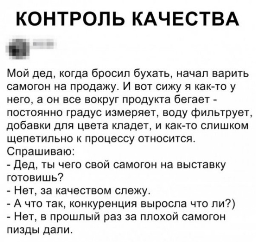 КОНТРОЛЬ КАЧЕСТВА Мой дед когда бросил бухать начал варить самогон на продажу И вот сижу я как то у него а он все вокруг продукта бегает постоянно градус измеряет воду фильтрует добавки для цвета кладет и как то слишком щепетильно к процессу относится Спрашиваю Дед ты чего свой самогон на выставку готовишь Нет за качеством слежу А что так конкуренция выросла что ли Нет в прошлый раз за плохой само