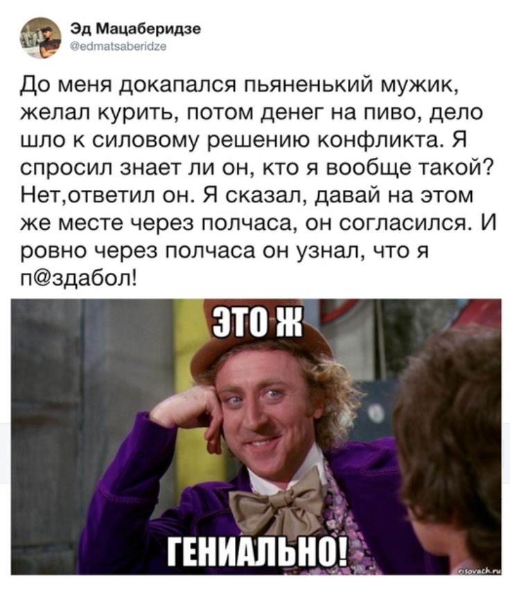 Эд Мацаберидзе _ лкп7тп1т До меня докапался пьяненький мужик желал курить потом денег на пиво дело шло к силовому решению конфликта Я спросил знает ли он кто я вообще такой Нетответил он Я сказал давай на этом же месте через полчаса он согласился И ровно через полчаса он узнал что я пздабол ГЕНИАЛЫЮ