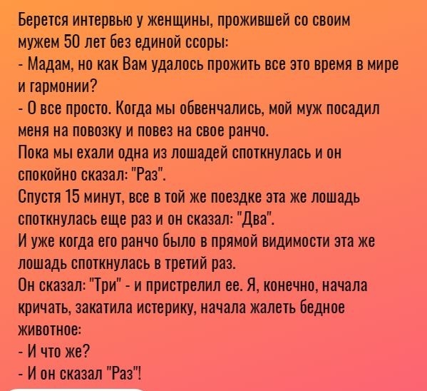 Берется интервью у женщины прожившей со своим мужем 50 лет без единой ссоры Мадам но как Вам удалось прожить все это время в мире и гармонии 0 все просто Когда мы обвенчались мой муж посадил меня на повозку и повез на свое ранчо Пока мы ехали одна из лошадей споткнулась и он спокойно сказал Раз Спустя 15 минут все в той же поездке эта же лошадь споткнулась еще раз и он сказал Два И уже когда ето р