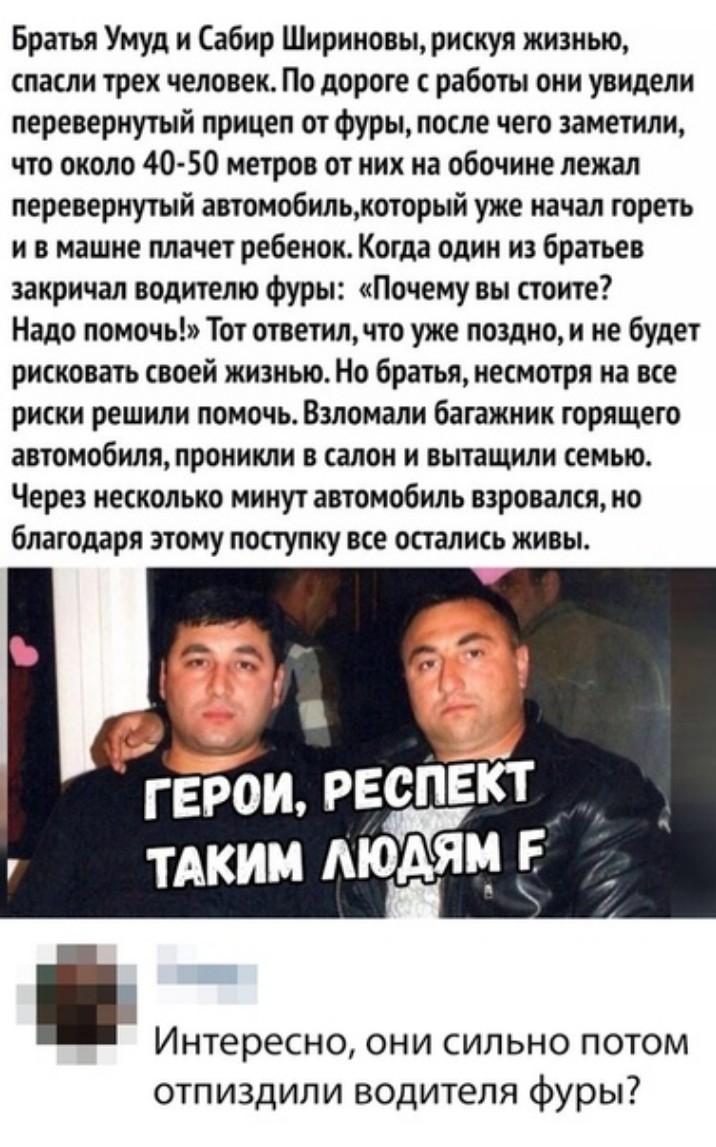 Братья Умуд и Сабир Шириновьт рискуя жизнью спасли трех человек По дороге с работы они увидели перевернутый прицеп от фуры после чего заметили что около 40 50 метров от них на обочине лежал перевернутый автомобильжоторьтй уже начал гореть и в машне плачет ребенок Когда один из братьев закричал водителю фуры Почему вы стоите Надо помочь Тот ответилчто уже поздно и не будет рисковать своей жизнью Но
