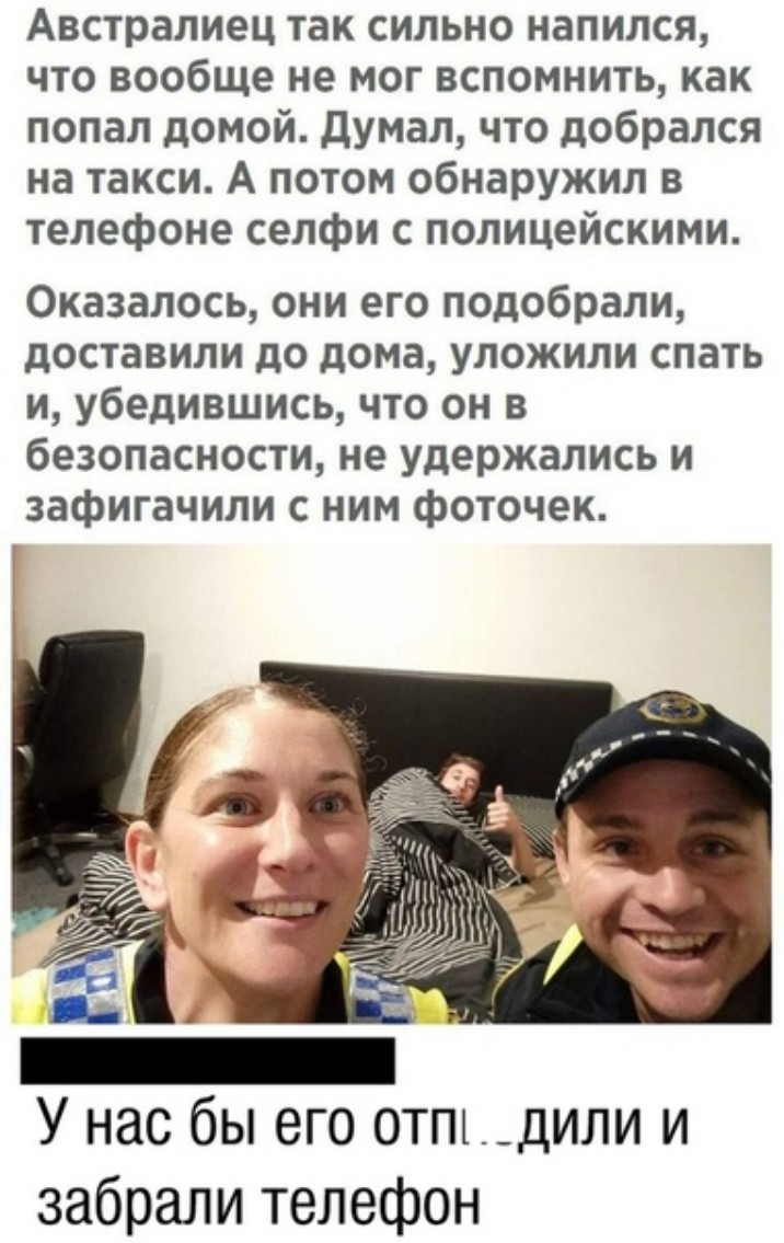 Австралиец так сильно напился что вообще не мог вспомнить как попал домой Думал что добрался на такси А потом обнаружил в телефоне селфи с полицейскими Оказалось они его подобрали доставили до дома уложили спать и убедившись что он в безопасности не удержались и зафигачили с ним фоточек У нас бы его отпт__дили и забрали телефон