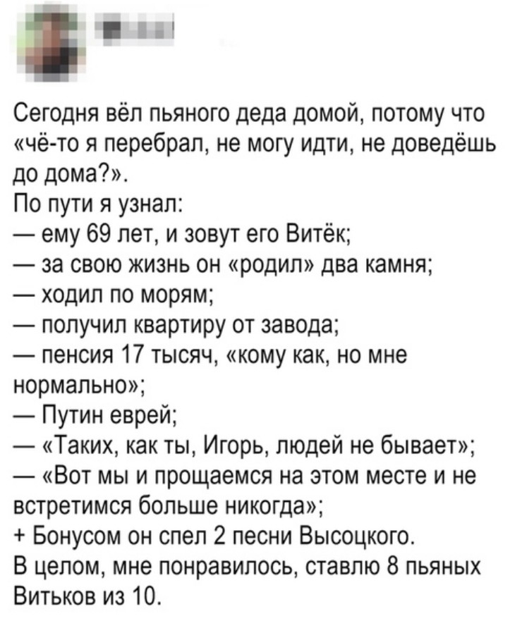 Ы Сегодня вёл пьяного деда домой потому что чё то я перебрал не могу идти не доведёшь до дома По пути я узнал ему 69 лет и зовут его Витёк за свою жизнь он родил два камня ходил по морям получил квартиру от завода пенсия 17 тысяч кому как но мне нормально Путин еврей Таких как ты Игорь людей не бывает Вот мы и прощаемся на этом месте и не встретимся больше никогда Бонусом он спел 2 песни Высоцкого