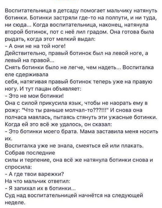 Воспитательница в детсаду помогает мальчику натянуть бОТИНКИ БОТИНКИ ЗЗСРЯЛИ где то на ПОЛПуТИ И НИ Туда ни сюда Когда воспитательница наконец натянула второй ботинок пот с неё лил градом Она готова была рыдать КОГДЗ ЭТОТ МЕЛКИЙ выдал А они не на той ноге Действительно правый ботинок был на левой ноге а левый на правой Снять ботинки было не легче чем надеть Воспиталка ЕПЕ сдерживала себя натягивал