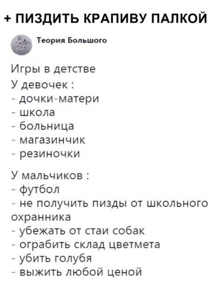 ПИЗДИТЬКРАПИВУПАЛКОЙ Теория Большого Игры в детстве У девочек дочкиматери школа больница магазинчик резиночки У мальчиков футбол не получить пизды от школьного охранника убежать от стаи собак ограбить склад цветмета убить голубя выжить любой ценой