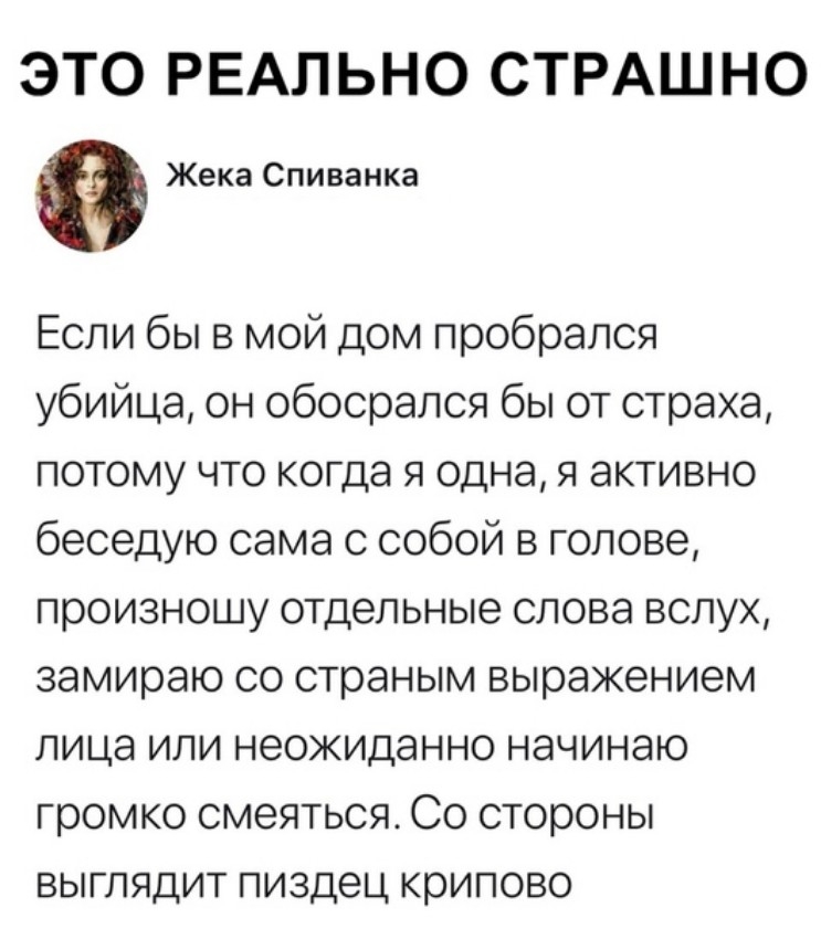 ЭТО РЕАЛЬНО СТРАШНО Жека Спиванка Если бы в мой дом пробрался убийца он обосрался бы от страха потому что когда я одна я активно беседую сама с собой в голове произношу отдельные слова вслух замираю со страным выражением лица или неожиданно начинаю громко смеяться Со стороны выглядит пиздец крипово