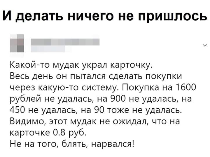 И делать НИЧ6ГО не ПРИШЛОСЬ о Какой то мудак украл карточку Весь день он пытался сделать покупки через какую то систему Покупка на 1600 рублей не удалась на 900 не удалась на 450 не удалась на 90 тоже не удалась Видимо этот мудак не ожидал что на карточке 08 руб Не на того блять нарвался