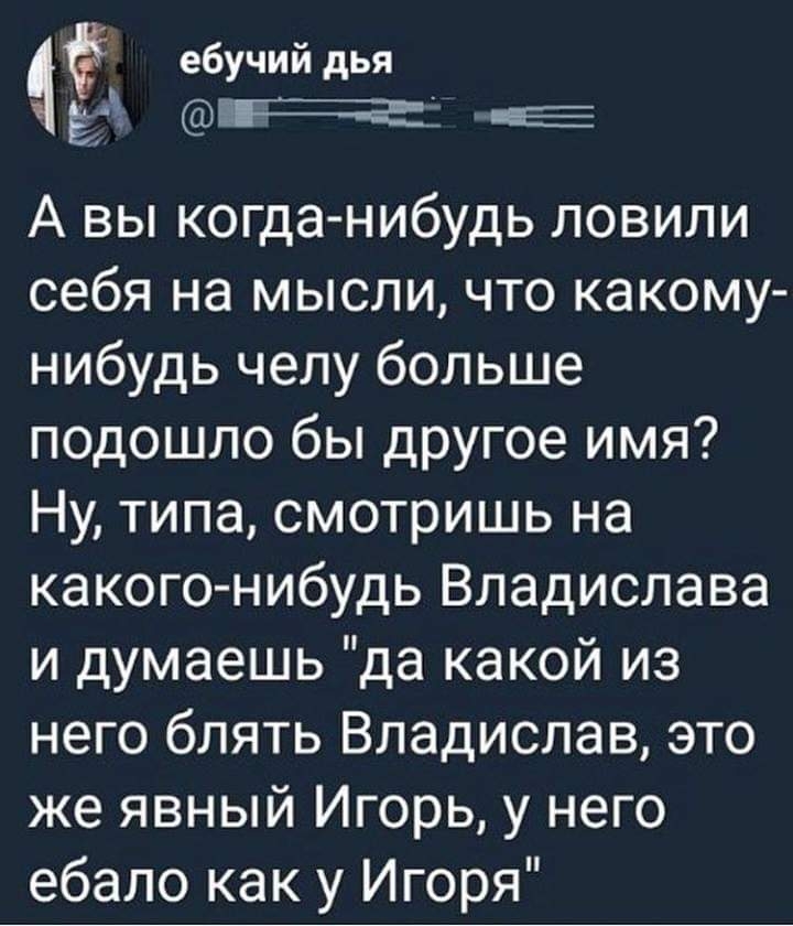 ебучий дья ЁЁ ПЧ Е А вы когда нибудь ловили себя на мысли что какому нибудь челу больше подошло бы другое имя Ну типа смотришь на какого нибудь Владислава и думаешь да какой из него блять Владислав это же явный Игорь у него ебало как у Игоря