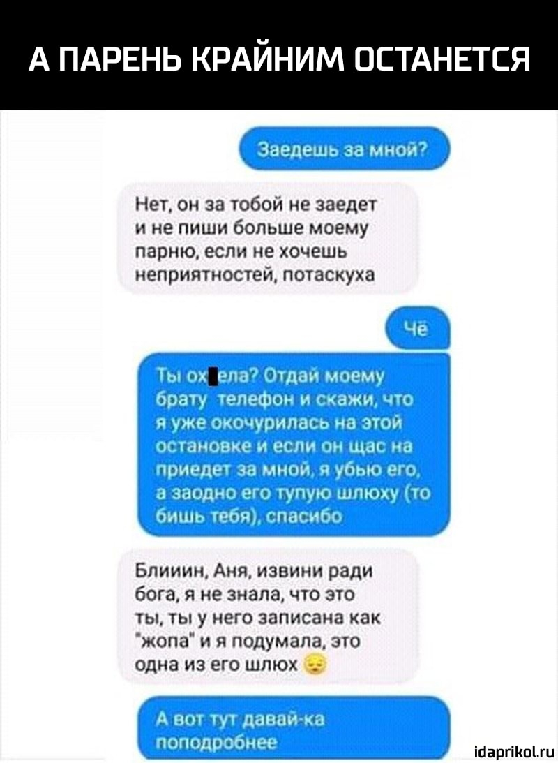 А ПАРЕНЬ КРАЙНИМ ОСТАНЕТСЯ Нет он за тобой не заедет и не пиши больше моему парню если не хочешь неприятностей потаскука Блииин Аня извини ради бога я не зналачто это ты ты у него записана как жопа и я подумала эю одна из его шпюх іпаргіКпЫц