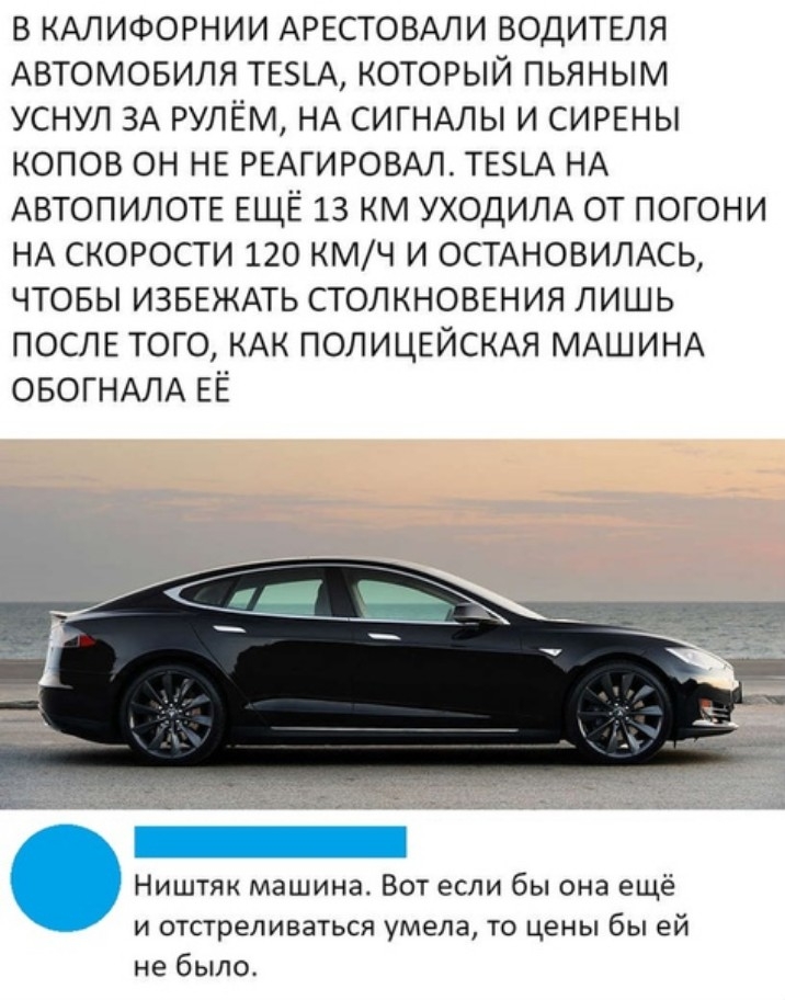 в КАЛИФОРНИИ АРЕСТОВАЛИ ВОДИТЕЛЯ Автомовиля ТЕ_А который пьяным уснул ЗА рулём НА СИГНАЛЫ и СИРЕНЫ копов он НЕ РЕАГИРОВАЛ ТЕ5ЕА НА АВТОПИЛОТЕ ЕЩЁ 13 км УХОДИЛА от погони НА скорости 120 КМЧ И ОСТАНОВИЛАСЬ чтовы ИЗБЕЖАТЬ СТОЛКНОВЕНИЯ лишь ПОСЛЕ того КАК ПОЛИЦЕЙСКАЯ МАШИНА ОБОГНАЛА ЕЁ Ништяк машина Вот если бы она ещё и отстреливаться умела то цены бы ей не было