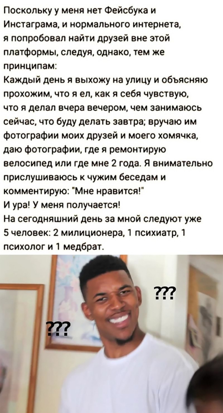 Поскольку у меня нет Фейсбука и Инстаграма и нормального интернета я попробовал найти друзей вне этой платформы следуя однако тем же принципам Каждый день я выхожу на улицу и объясняю прохожим что я ел как я себя чувствую что я делал вчера вечером чем занимаюсь сейчас что буду делать завтра вручаю им фотографии моих друзей и моего хомячка даю фотографии где я ремонтирую велосипед или где мне 2 год