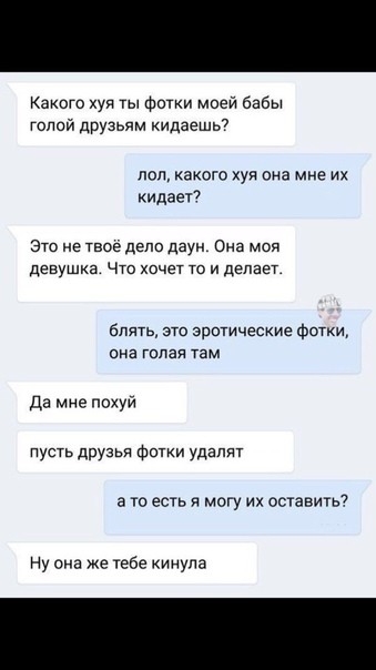 Какого хуи ты Фотки моей бабы гоппй друзьям кидаешь7 лол какого хуя она мне их иидает Это не теое дело двум Она моя девушка Что хочет то и делает блять это эротические фотки ина гадая там Да мне похуй пусть друзья ФЩки удалят а то есть я могу их оставить7 Ну она же тебе кинула
