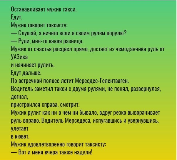 Останавливает мужик такси Едут Мужик говорит таксисту Слушай а ничего если я своим рулем порулю Рули мне то какая разница Мужик от счастья расцвел прямо достает из чемоданчика руль от УАЗика и начинает рулить Едут дальше По встречной полосе летит Мерведес Гелентваген Водитель заметил такси с двумя рулями не понял развернулся догнал пристроился справа смотрит Мужик рулит как ни в чем ни бывало вдру