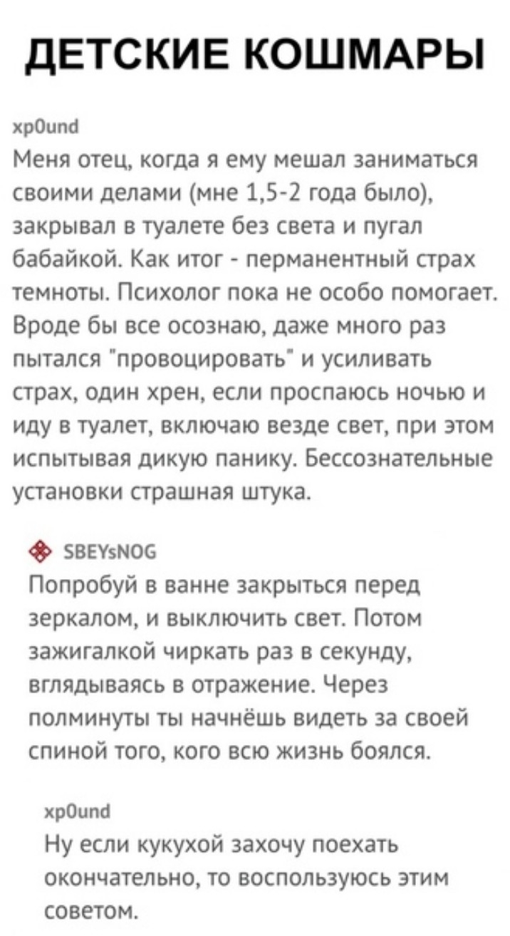 ДЕТСКИЕ КОШМАРЫ хрОцпа Меня отец когда я ему мешал заниматься своими делами мне 15 2 года было закрывал в туалете без света и пугал бабайкой Как итог перманентный страх темноты Психолог пока не особо помогает Вроде бы все осознаю даже много раз пытался провоцировать и усиливать страх один хрен если проспаюсь ночью и иду в туалет включаю везде свет при этом испытывая дикую панику Бессознательные УС