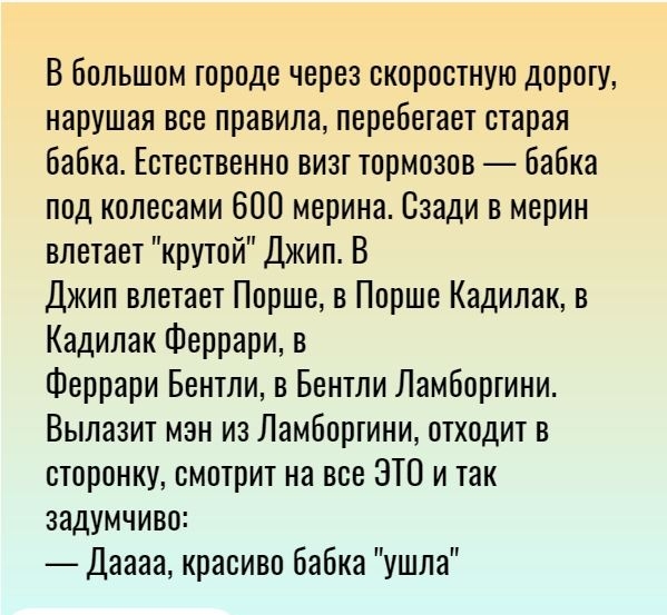 В большом городе через скоростную дорогу нарушая все правила перебегает старая бабка Естественно визг тормозов бабка под колесами 600 мерина Сзади в мерин влетает крутой Джип В Джип влетает Порше в Порше Кадилак в Кадилак Феррари в Феррари Бентли в Бентли Ламборгини Вылазит мэн из Ламборгини отходит в сторонку смотрит на все ЭТО и так задумчиво Даааа красиво бабка ушла