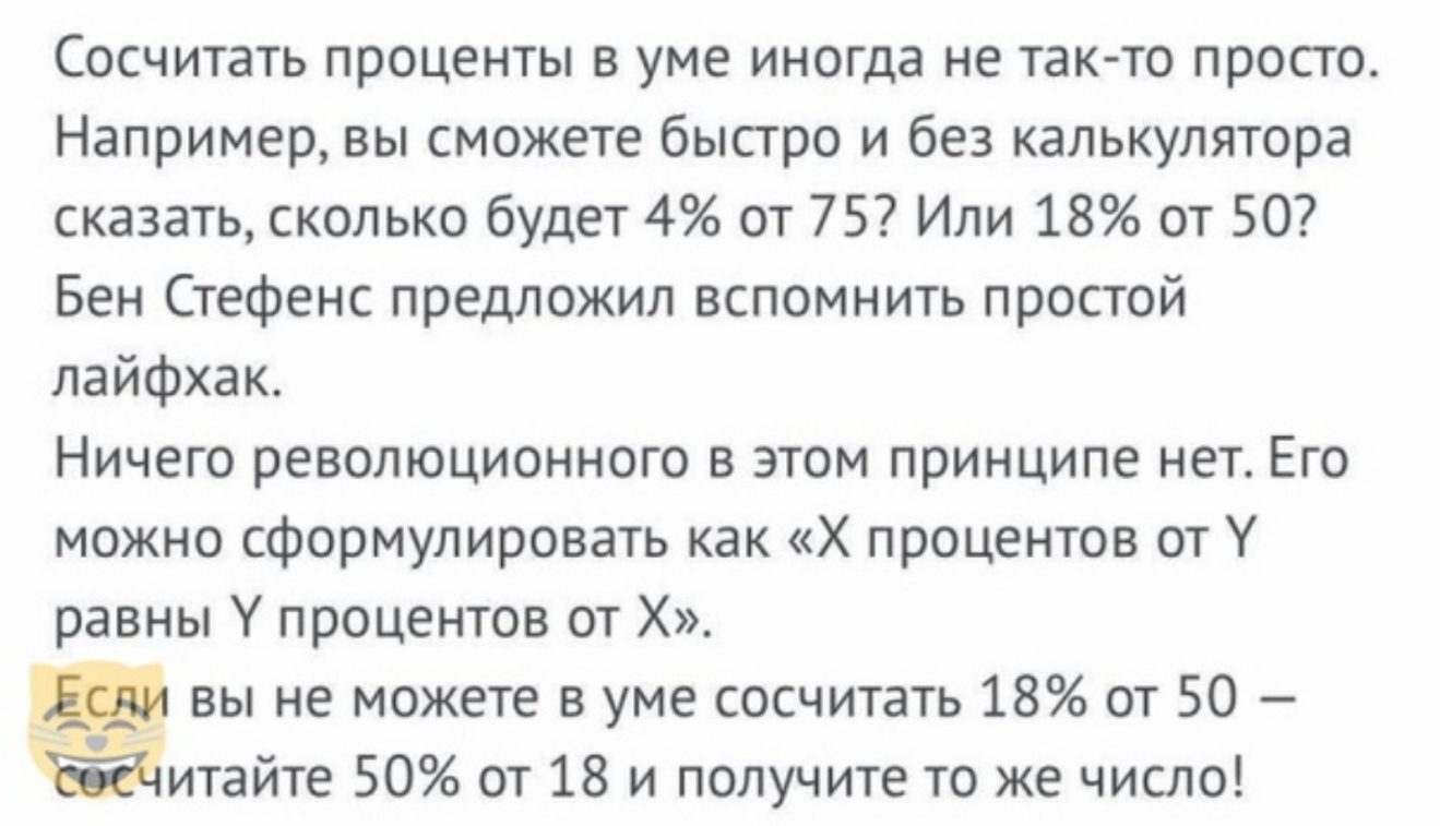 Сосчитать проценты в уме иногда не так то просто Например вы сможете быстро и без калькулятора сказать сколько будет 4 от 75 Или 18 от 50 Бен Стефенс предложил вспомнить простой лайфхак Ничего революционного в этом принципе нет Его можно сформулировать как Х процентов от У равны У процентов от Х вы не можете в уме сосчитать 18 от 50 итайте 50 от 18 и получите то же число