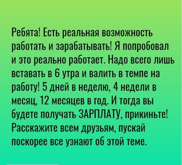 Ребята Есть реальная возможность работать и зарабатывать Я попробовал и это реально работает Надо всего лишь вставать в 6 утра и валить в темпе на работу 5 дней в неделю 4 недели в месяц 12 месяцев в год И тогда вы будете получать ЗАРПЛАТУ прикиньте Расскажите всем друзьям пускай поскорее все узнают об этой теме