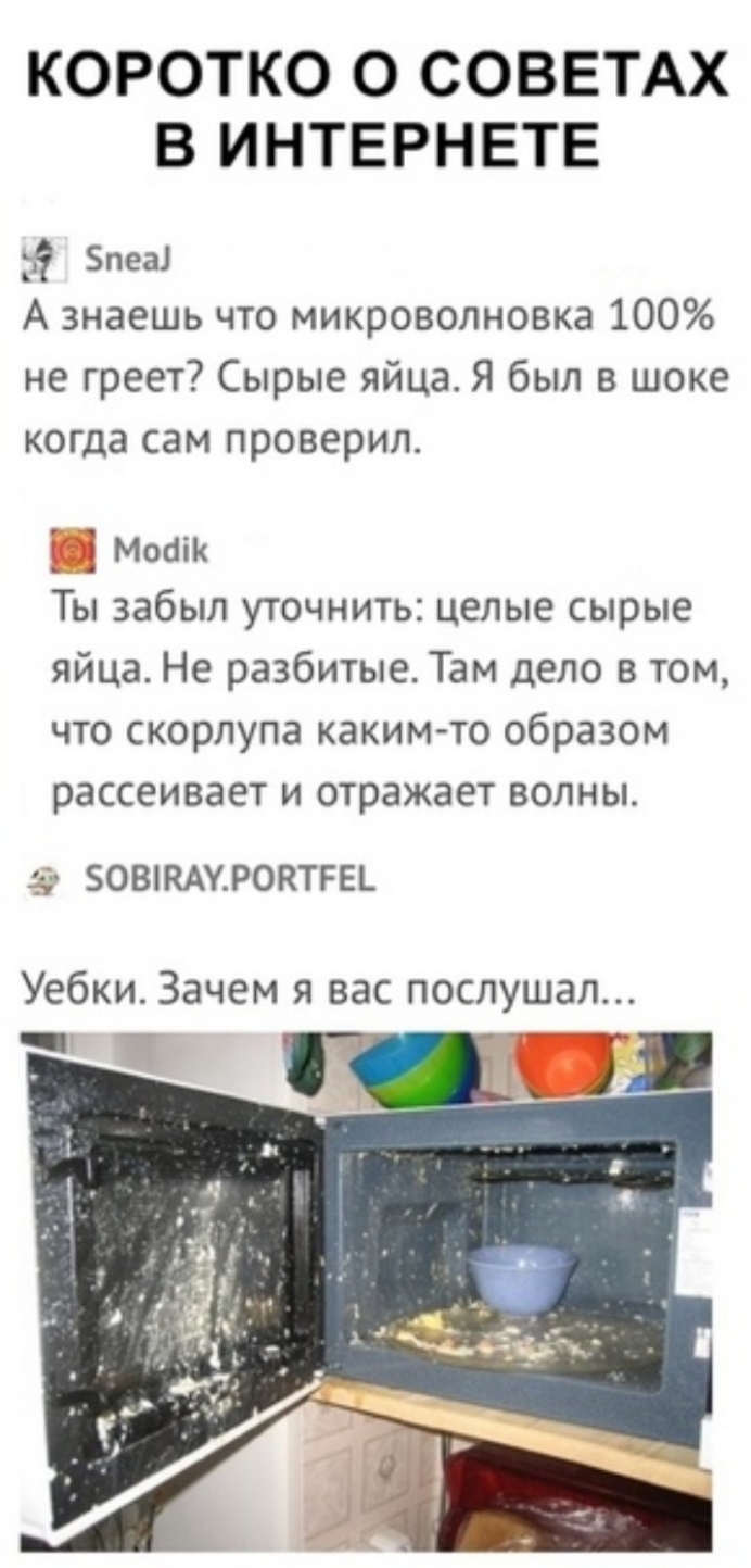 КОРОТКО О СОВЕТАХ В ИНТЕРНЕТЕ Блез А знаешь что микроволновка 100 не греет Сырые яйца Я был в шоке когда сам проверил Моаік Ты забыл уточнить целые сырые яйца Не разбитые Там дело в том что скорлупа каким то образом рассеивает и отражает волны 2 БОВЖАУРОКТРЕЪ Уебки Зачем я вас послушал _ _