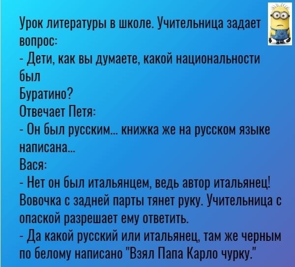 Урок литературы в школе Учительница задает вопрос Дети как вы думаете какой национальности был Буратино Отвечает Петя Он был русским книжка же на русском языке написана Вася Нет он был итальянцем ведь автор итальянец Вовочка с задней парты тянет руку Учительница с опаской разрешает ему ответить Да какой русский или итальянец там же черным по белому написано Взял Пала Карло чуму