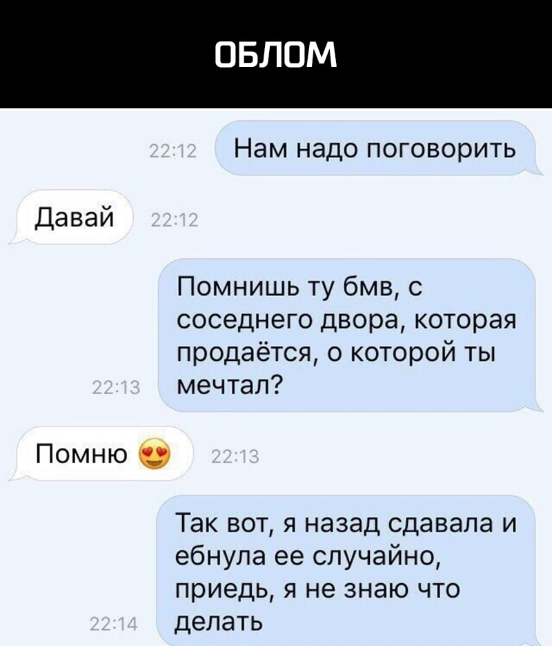 ОБЛОМ Нам надо поговорить Давай Помнишь ту бмв с соседнего двора которая продаётся о которой ты мечтал Помню Так вот я назад сдавала и ебнупа ее случайно приедь я не знаю что делать