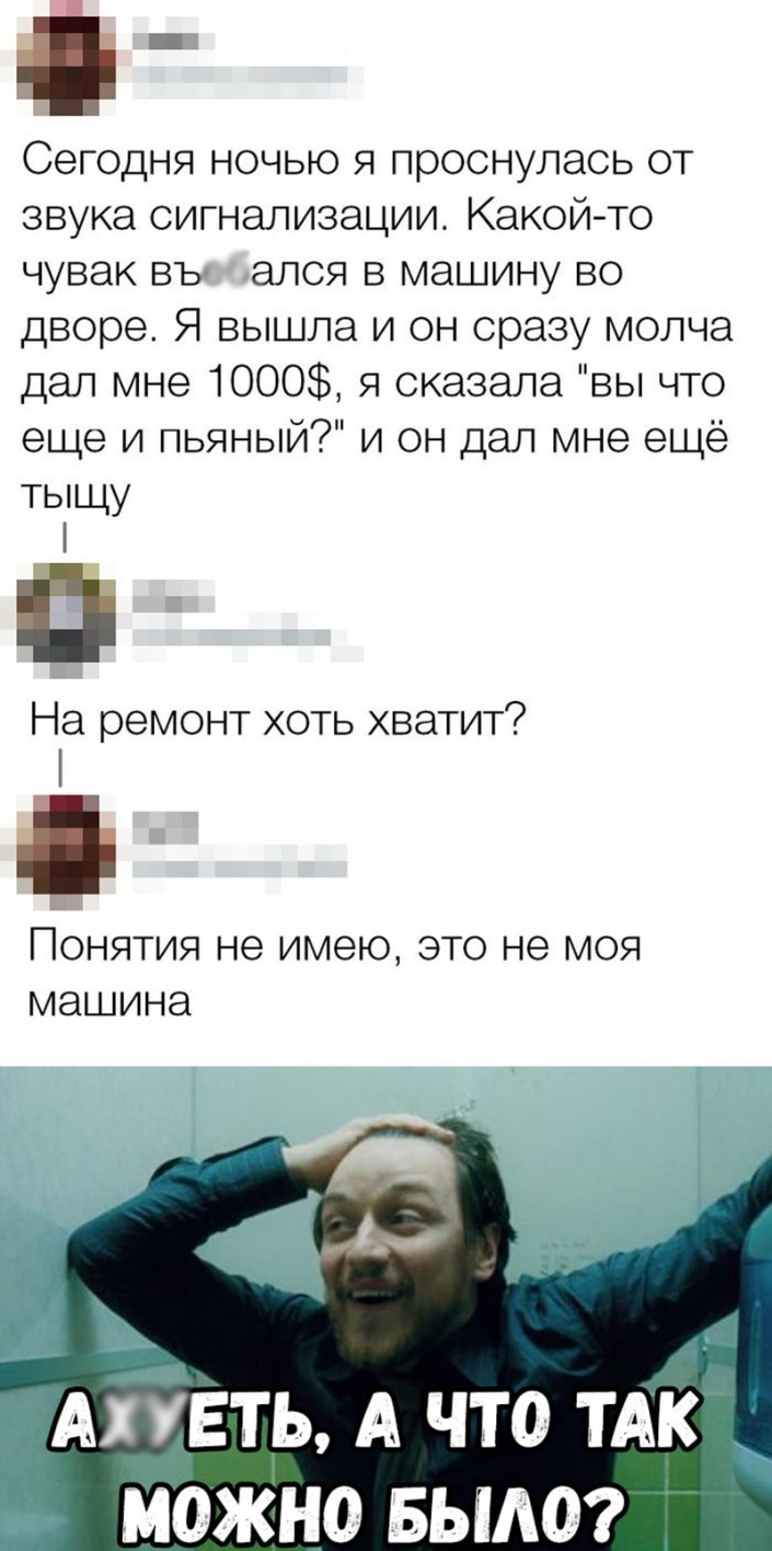 _ Сегодня ночью я проснулась от звука сигнализации Какой то чувак въ ался в машину во дворе Я вышла и он сразу молча дал мне 1000 я сказала вы что еще и пьяный и он дал мне ещё тыщу На ремонт хоть хватит Понятия не имею это не моя машина с АіЁЕть А что ТАК можно вым