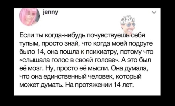 іеППУ Если ты когда нибудь почувствуешь оебя тупым просто знай что когда моей подруге было 14 она пошла психиатру потому что слышала голос в своей голове А это был её мозг Ну просто её мысли Она думала что она единственный человек который может думать На протяжении 14 лет