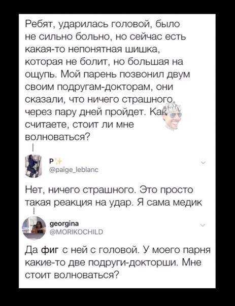 Ребят ударилась головой было не сильно больно но сейчас есть какая то непонятная ШИШКЭ которая не болит но большая на ощупь Мои парень позвонил двум своим ПОДруГатдокторам они СКБЗЭПИ ЧТО НИЧЕГО СТрЗШНОГО через пару дней пройдет Как считаете стоит ли мне волноваться7 Нет ничего страшного Это просто такая реакция на удар Я сама медик еогвтпа Да фиг с ней топовой У моего парня какието две подругигдо