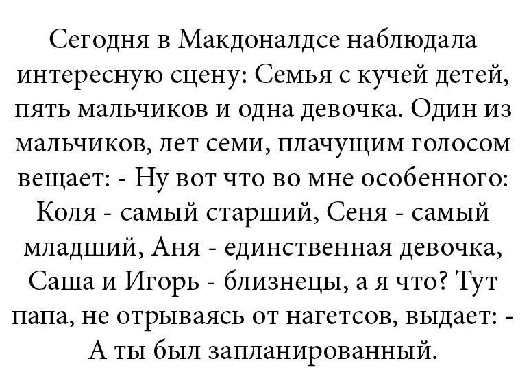 Сегодня в Макдоналдсе наблюдала интересную сцену Семья с кучей детей пять мальчиков и одна девочка Один из мальчиков лет семи плачущим голосом вещает Ну вот что во мне особенного Коля самый старший Сеня самый младший Аня единственная девочка Саша и Игорь близнецы а я что Тут папа не отрываясь от нагетсов выдает А ты был запланированный