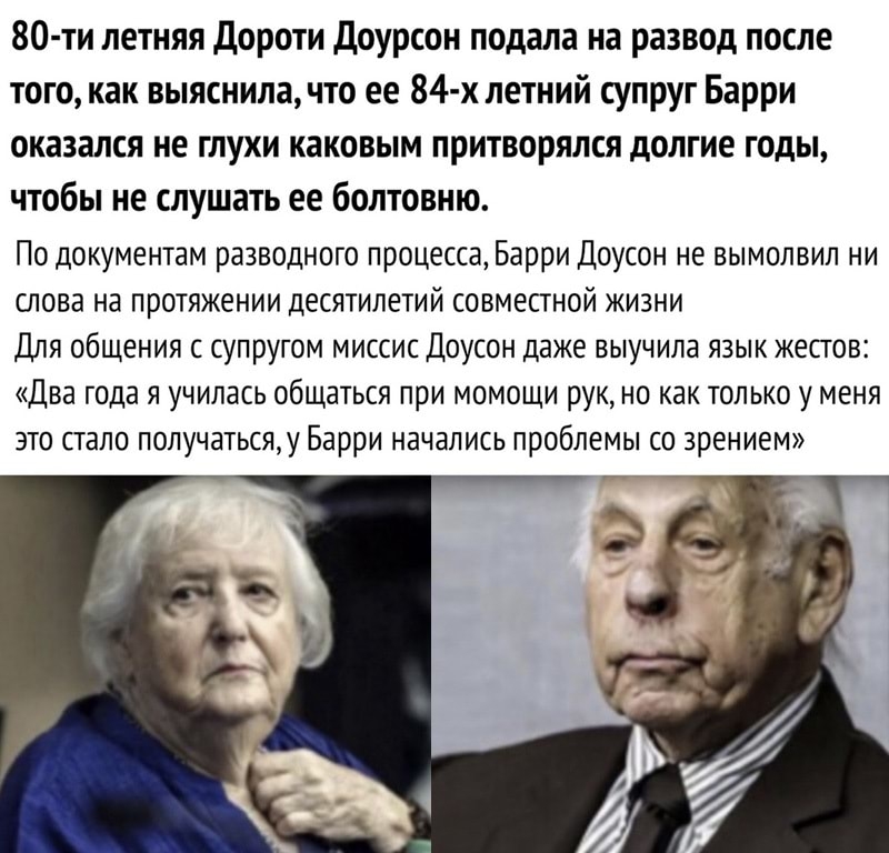 80 ти летняя Дороти Доурсон подала на развод после того как выяснила что ее 84 х летний супруг Барри оказался не глухи каковым притворился долгие годы чтобы не слушать ее болтовню По документам разводного процесса Барри Доусон не вымолвил ни слова на протяжении десятилетий совместной жизни Для общения с супругом миссис Доусон даже выучила язык жестов Два года я училась общаться при момощи рук но к
