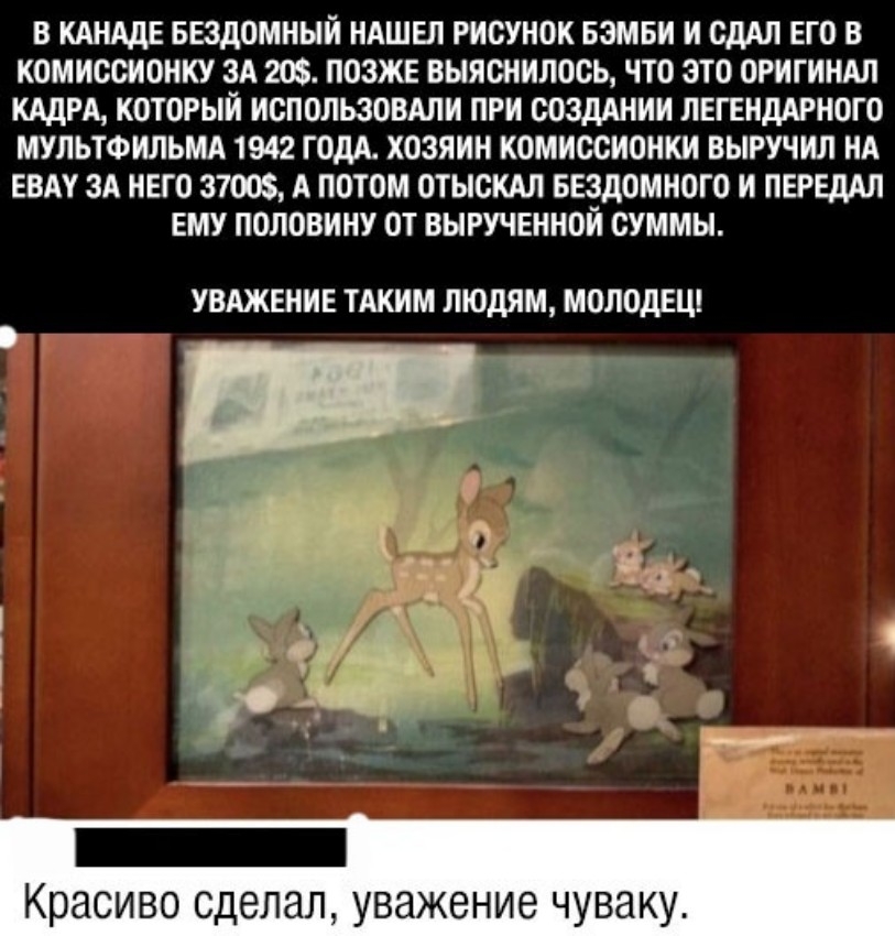 В КАНАДЕ БЕЗДОМНЫИ НАШЕЛ РИСУНОК БЗМБИ И ОДАП ЕГО В КОМИССИОНКУ ЗА 20 ПОЗЖЕ ВЫЯОНИЛОСЬ ЧТО ЭТО ОРИГИНАЛ КАДРА КОТОРЫЙ ИСПОЛЬЗОВАЛИ ПРИ СОЗДАНИИ ЛЕГЕНДАРНОГО МУЛЬТФИЛЬМА 1942 ГОДА ХОЗЯИН КОМИССИОНКИ ВЫРУЧИЛ НА ЕВАУ ЗА НЕГО 37 А ПОТОМ ОТЫСКАЛ БЕЗДОМНОГО И ПЕРЕДАЛ ЕМУ ПОЛОВИНУ ОТ ВЫРУЧЕННОИ СУММЫ увджвние таким людям молодецп