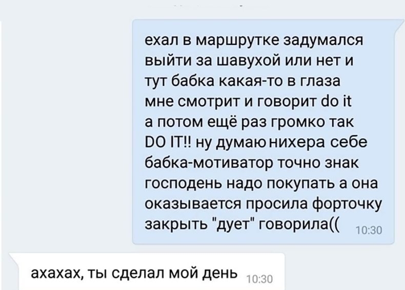 ехал в маршрутке задумался выйти за шавухой или нет и тут бабка какая то в глаза мне смотрит и говорит сіо іт а потом ещё раз громко так ВО ну думаю нихера себе бабкамотиватор точно знак господень надо покупать а она оказывается просила форточку закрыть дует говорила Ю ахахах ТЫ сделал МОЙ день