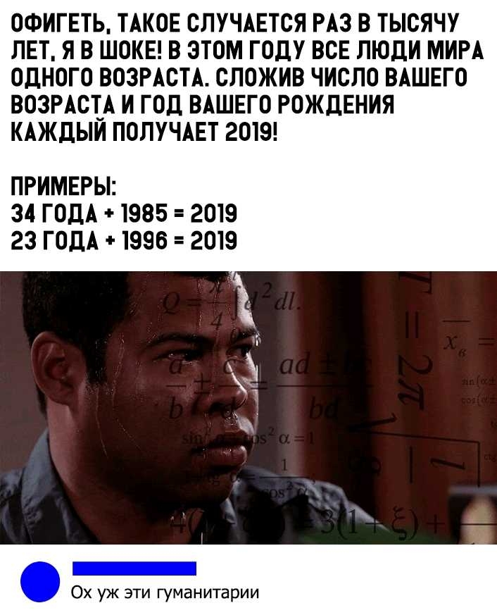 ОФИГЕТЬ ТАКОЕ СЛУЧАЕТСЯ РАЗ В ТЫСЯЧУ ЛЕТ Я В ШОКЕ В ЭТОМ ГОДУ ВСЕ ЛЮДИ МИРА ОДНОГО ВОЗРАСТА СЛОЖИВ ЧИСЛО ВАШЕГО ВОЗРАСГА И ГОД ВАШЕГО РОЖДЕНИЯ КАЖДЫИ ПОЛУЧАЕТ 2019 ПРИМЕРЫ 34 ГОДА 1985 2019 23 ГОДА 1996 2019 _ Ох уж эти гуманитарии