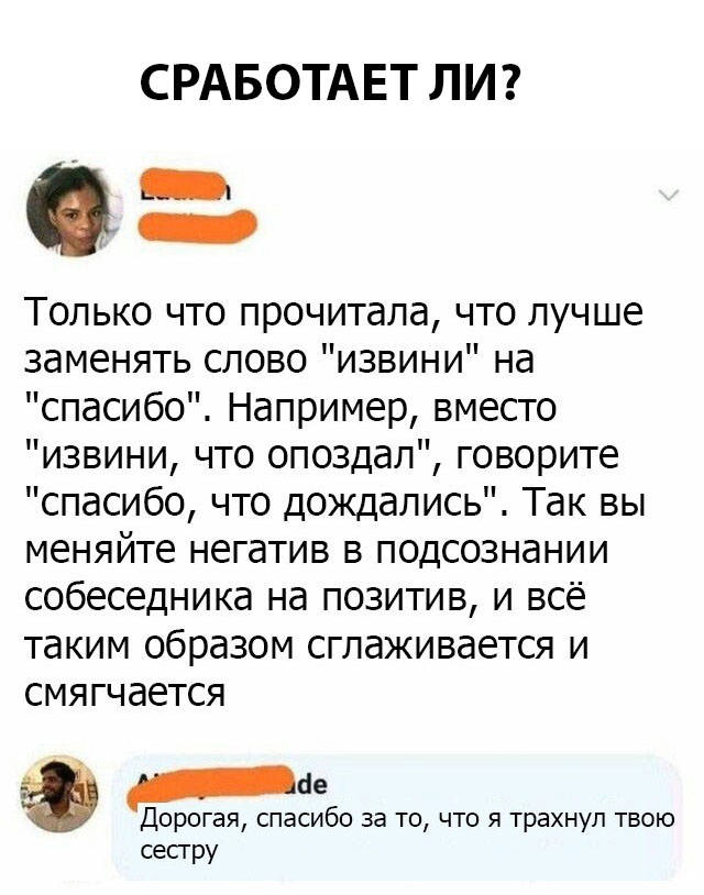 СРАБОТАЕТ ЛИ Только что прочитала что лучше заменять слово извини на спасибо Например вместо извини что опоздал говорите спасибо что дождались Так вы меняйте негатив в подсознании собеседника на позитив и всё таким образом сглаживается и СМЯГЧ дЕТСЯ ае Дорогая спасибо за то что я трахнул твою сестру