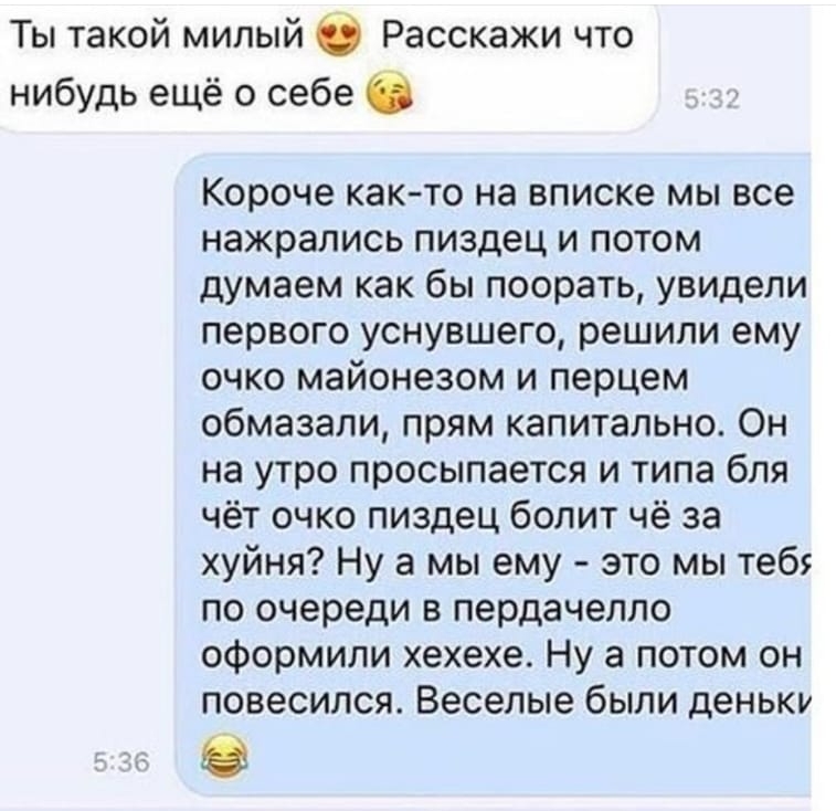 Ты такой милый О Расскажи что нибудь ещё о себе С Короче както на вписке мы все нажрались пиздец и потом думаем как бы поорать увидели первого уснувшего решили ему очко майонезом и перцем обмазали прям капитально Он на утро просыпается и типа бля чёт очко пиздец болит чё за хуйня Ну а мы ему это мы теб по очереди в пердачелло оформили хехехе Ну а потом он повесился Веселые были деньки