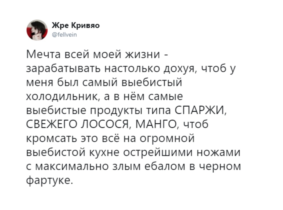Жре Кривяо гепнет Мечта всей моей жизни зарабатывать настолько дохуя чтоб у меня был самый выебистый холодильник а в нём самые выебистые продукты типа СПАРЖИ СВЕЖЕГО ЛОСОСЯ МАНГО чтоб кромсать это всё на огромной выебистой кухне острейшими ножами с максимально злым ебалом в черном фартуке