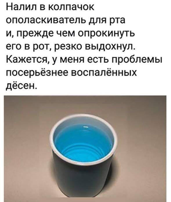 НЭЛИЛ В КОЛПЗЧОК ополаскиватель для рта и прежде чем опрокинуть его в рот резко выдохнул Кажется у меня есть проблемы посерьёзнее воспалённых дёсен