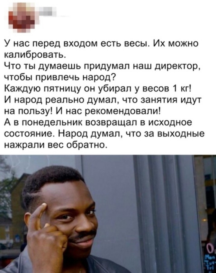 Ф У нас перед входом есть весы Их можно калибровать Что ты думаешь придумал наш директор чтобы привлечь народ Каждую пятницу он убирал у весов 1 кг И народ реально думал что занятия идут на пользу И нас рекомендовали А в понедельник возвращал в исходное состояние Народ думал что за выходные нажрапи вес обратно