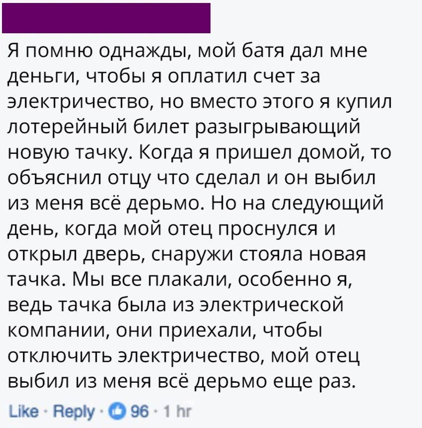 Я помню однажды мой батя дал мне деньги чтобы я оплатил счет за электричество но вместо этого я купил лотерейный билет разыгрывающий новую тачку Когда я пришел домой то объяснил отцу что сделал и он выбил из меня всё дерьмо Но на следующий день когда мой отец проснулся и открыл дверь снаружи стояла новая тачка Мы все плакали особенно я ведь тачка была из электрической компании они приехали чтобы о