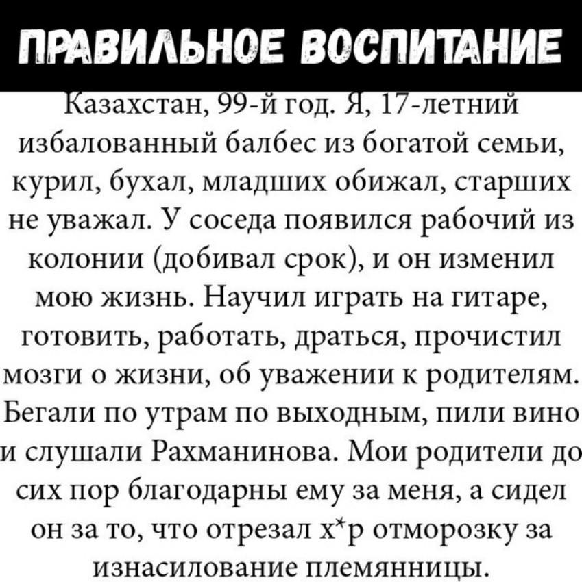 ПРАВИАЬНОЕ ВОСПИИНИЕ азахстан 99й год 17 летний избалованный балбес из богатой семьи курил бухал младших обижал старших не уважал У соседа появился рабочий из колонии добивал срок и он изменил мою жизнь Научил играть на гитаре готовить работать драться прочистил мозги о жизни 06 уважении к родителям Бегали по утрам по выходным пили вино и слушали Рахманинова Мои родители до сих пор благодарны ему 
