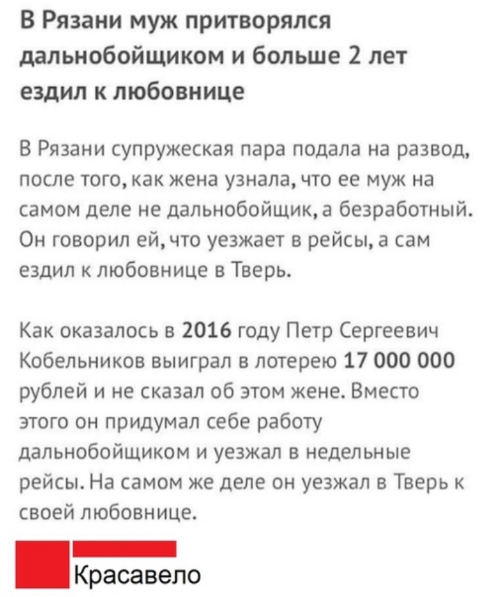 В Рязани муж притворялся дальнобойщиком и больше 2 лет ездил к любовнице В Рязани супружеская пара подала на развод после того как жена узнала что ее муж на самом деле не дальнобойщик а безработный Он говорил ейчто уезжает в рейсы а сам ездил к любовнице в Тверь Как оказалось в 2016 году Петр Сергеевич Кобепьников выиграл в лотерею 17 000 000 рублей и не сказал об этом жене Вместо этого он придума