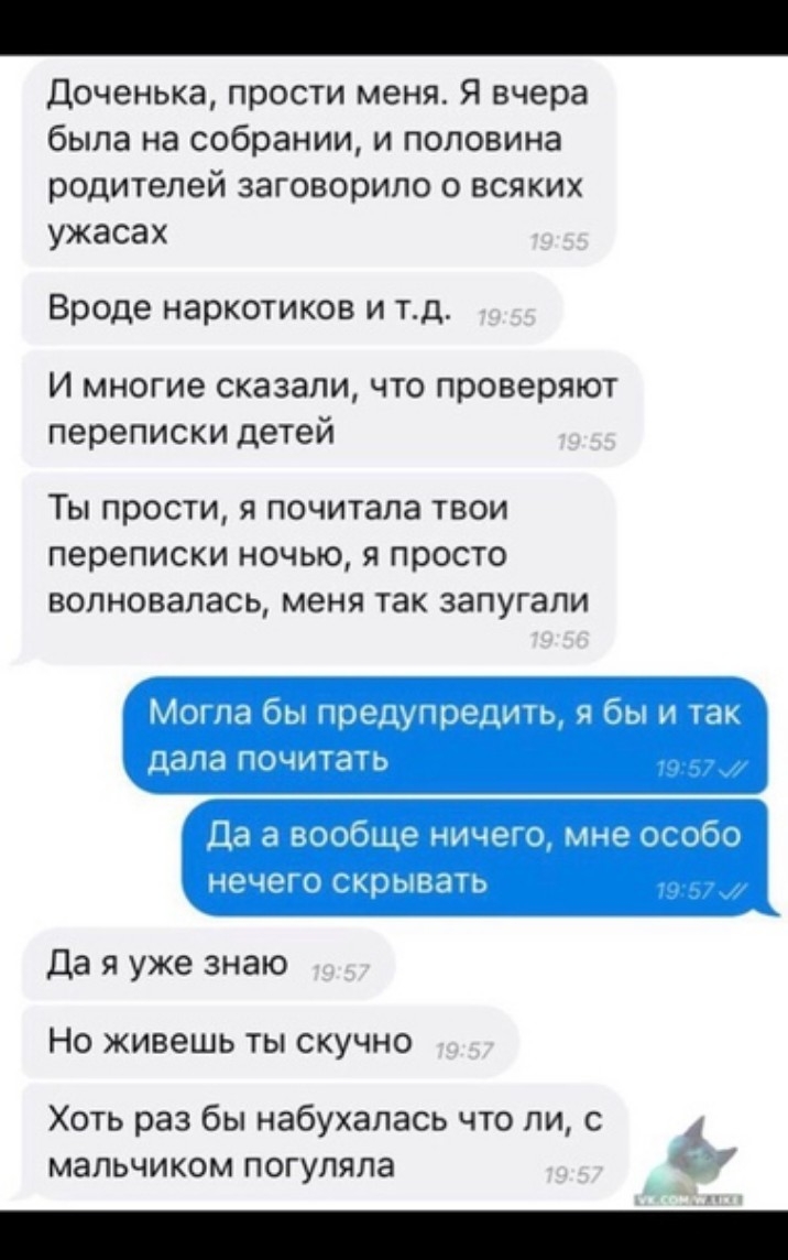 Доченька прости меня Я вчера была на собрании и половина родителей заговорило о всяких ужасах Вроде наркотиков и тд И многие сказали что проверяют переписки детей Ты прости я почитала твои переписки ночью я просто волновалась меня так запугали Да я уже знаю Но живешь ты скучно Хоть раз бы набухалась что ли с мальчиком погуляла