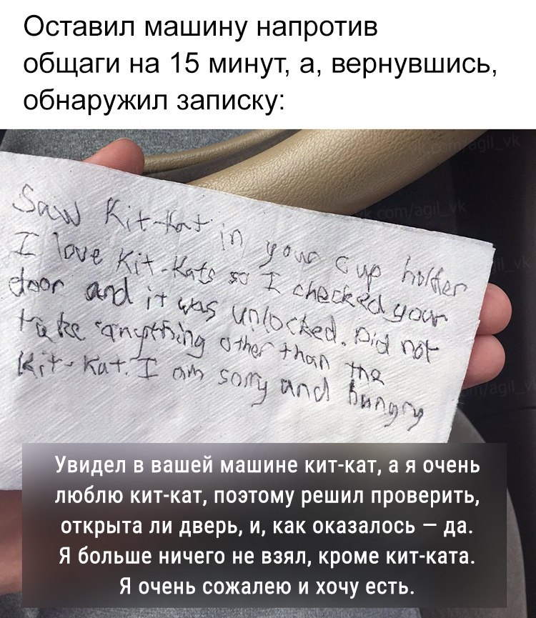 Оставил машину напротив общаги на 15 минут а вернувшись обнаружил записку видел в вашем машине кит кат а я очень люблю кит кат поэтому решил проверить открыта ли дверь и как оказалось да Я больше ничего не взял кроме кит ката Я очень сожалею и хочу есть